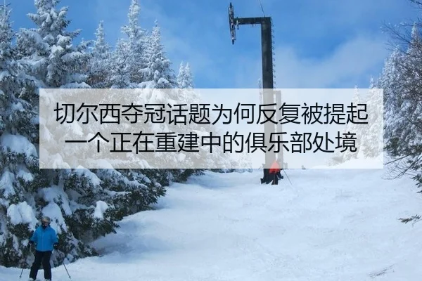 切尔西夺冠话题为何反复被提起 一个正在重建中的俱乐部处境